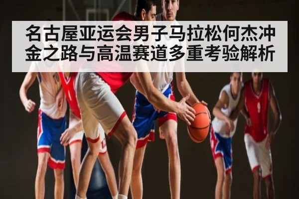 名古屋亚运会男子马拉松何杰冲金之路与高温赛道多重考验解析