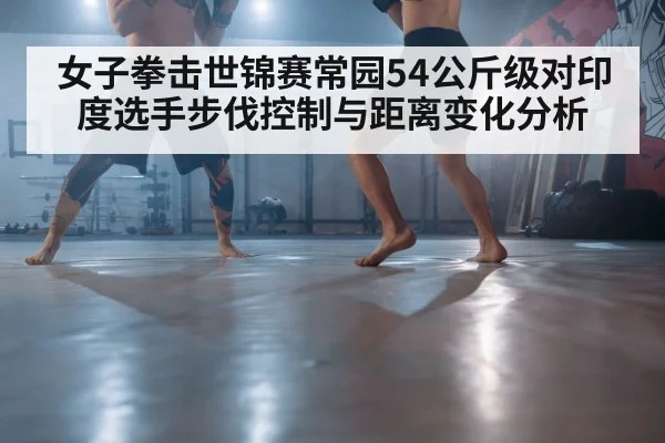 女子拳击世锦赛常园54公斤级对印度选手步伐控制与距离变化分析